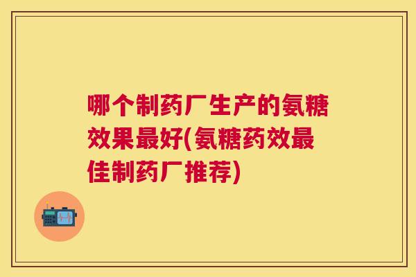 哪个制药厂生产的氨糖效果最好(氨糖药效最佳制药厂推荐)
