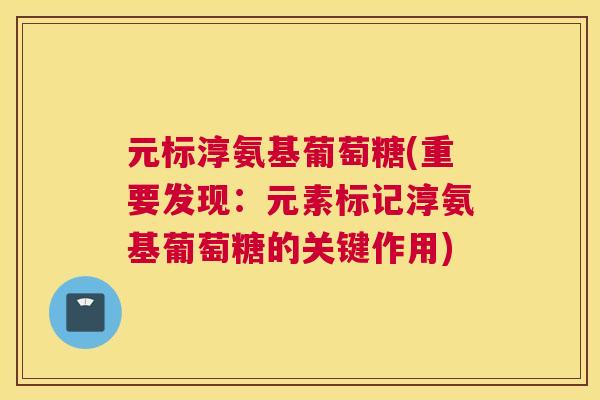 元标淳氨基葡萄糖(重要发现：元素标记淳氨基葡萄糖的关键作用)