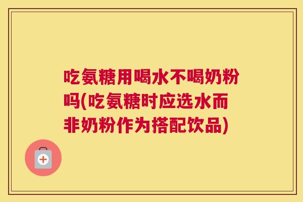 吃氨糖用喝水不喝奶粉吗(吃氨糖时应选水而非奶粉作为搭配饮品)