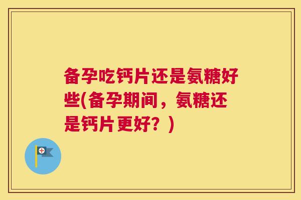 备孕吃钙片还是氨糖好些(备孕期间，氨糖还是钙片更好？)