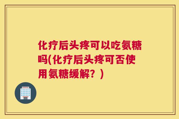 化疗后头疼可以吃氨糖吗(化疗后头疼可否使用氨糖缓解？)