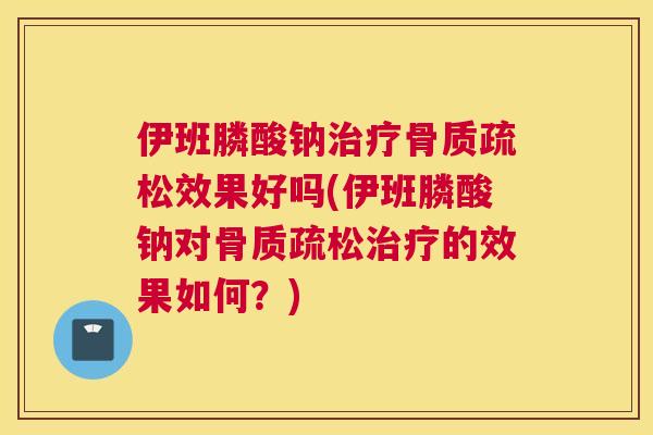 伊班膦酸钠治疗骨质疏松效果好吗(伊班膦酸钠对骨质疏松治疗的效果如何？)