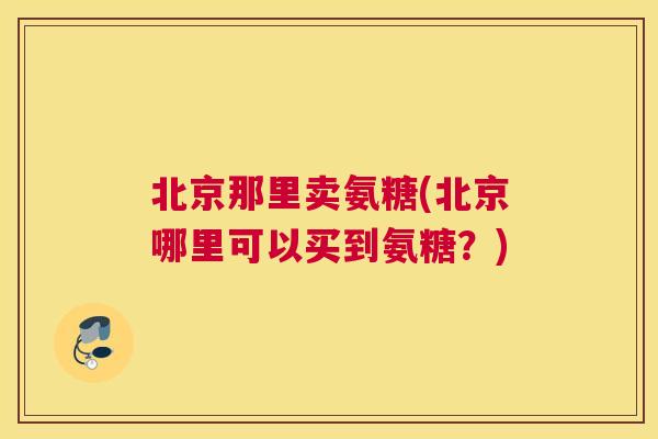 北京那里卖氨糖(北京哪里可以买到氨糖？)
