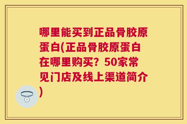 哪里能买到正品骨胶原蛋白(正品骨胶原蛋白在哪里购买？50家常见门店及线上渠道简介)