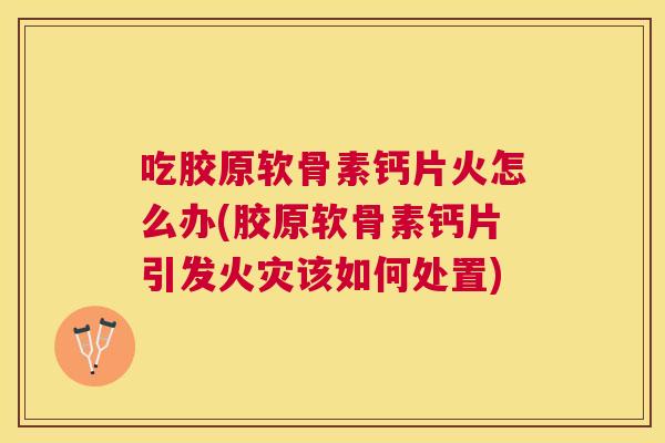 吃胶原软骨素钙片火怎么办(胶原软骨素钙片引发火灾该如何处置)