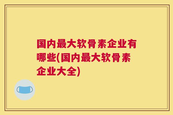 国内最大软骨素企业有哪些(国内最大软骨素企业大全)