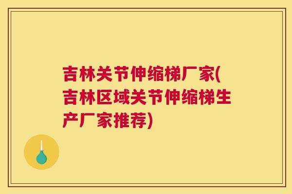 吉林关节伸缩梯厂家(吉林区域关节伸缩梯生产厂家推荐)