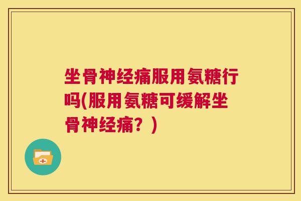 坐骨神经痛服用氨糖行吗(服用氨糖可缓解坐骨神经痛？)