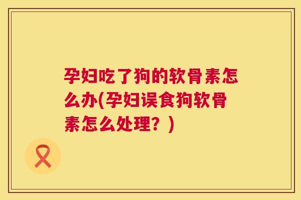 孕妇吃了狗的软骨素怎么办(孕妇误食狗软骨素怎么处理？)