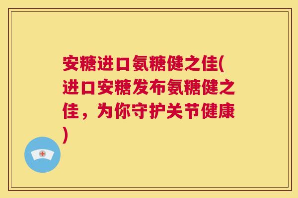安糖进口氨糖健之佳(进口安糖发布氨糖健之佳，为你守护关节健康)