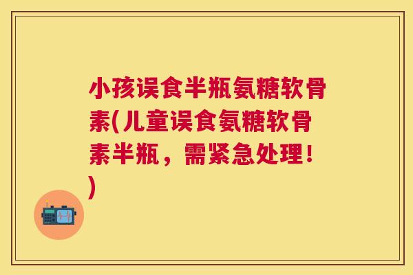 小孩误食半瓶氨糖软骨素(儿童误食氨糖软骨素半瓶，需紧急处理！)