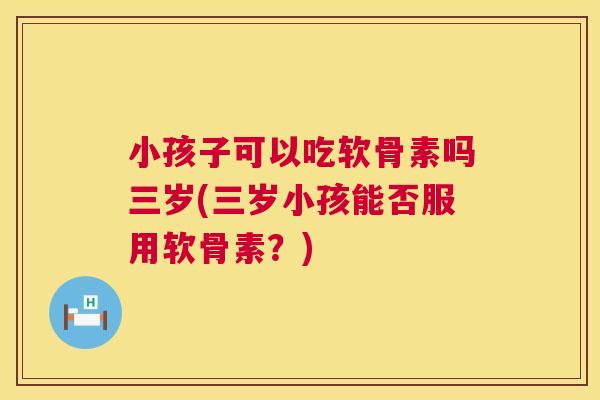 小孩子可以吃软骨素吗三岁(三岁小孩能否服用软骨素？)