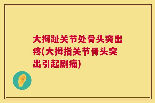 大拇趾关节处骨头突出疼(大拇指关节骨头突出引起剧痛)