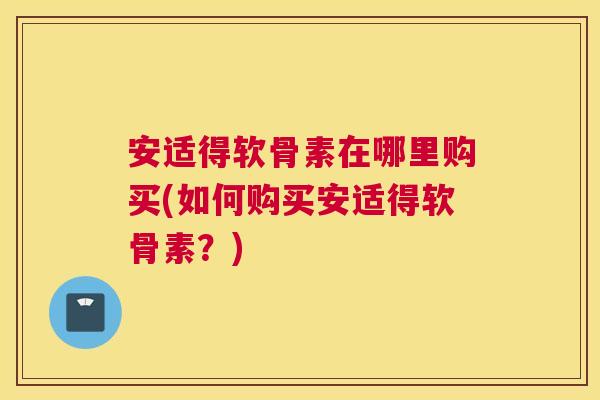 安适得软骨素在哪里购买(如何购买安适得软骨素？)