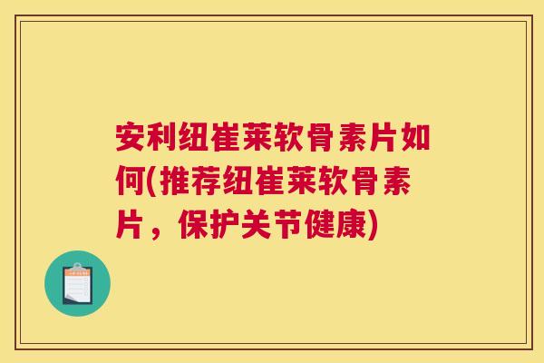 安利纽崔莱软骨素片如何(推荐纽崔莱软骨素片，保护关节健康)