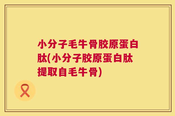 小分子毛牛骨胶原蛋白肽(小分子胶原蛋白肽提取自毛牛骨)