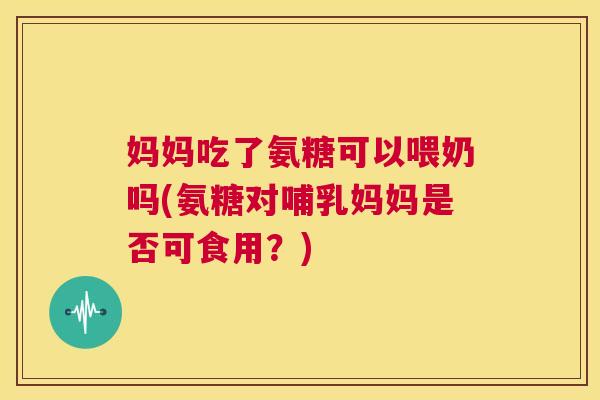 妈妈吃了氨糖可以喂奶吗(氨糖对哺乳妈妈是否可食用？)