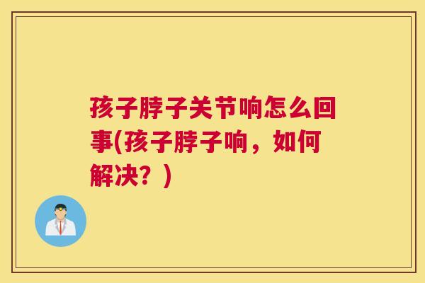 孩子脖子关节响怎么回事(孩子脖子响，如何解决？)