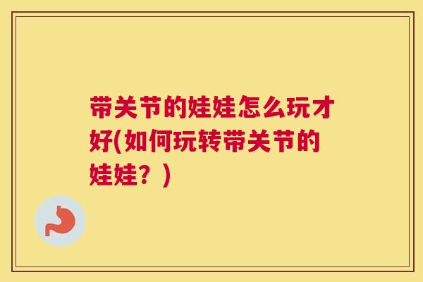 带关节的娃娃怎么玩才好(如何玩转带关节的娃娃？)