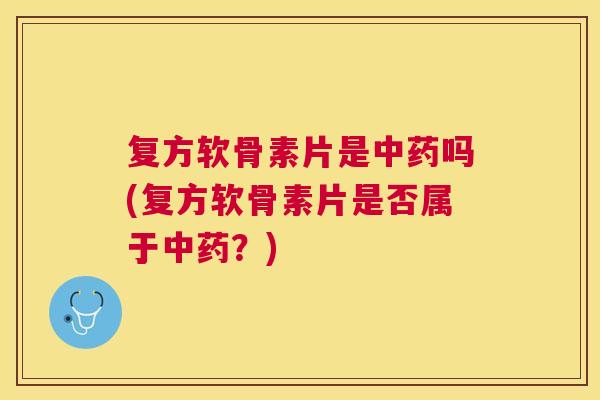 复方软骨素片是中药吗(复方软骨素片是否属于中药？)