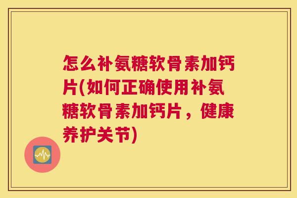 怎么补氨糖软骨素加钙片(如何正确使用补氨糖软骨素加钙片，健康养护关节)