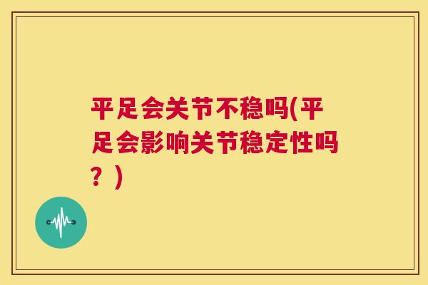平足会关节不稳吗(平足会影响关节稳定性吗？)