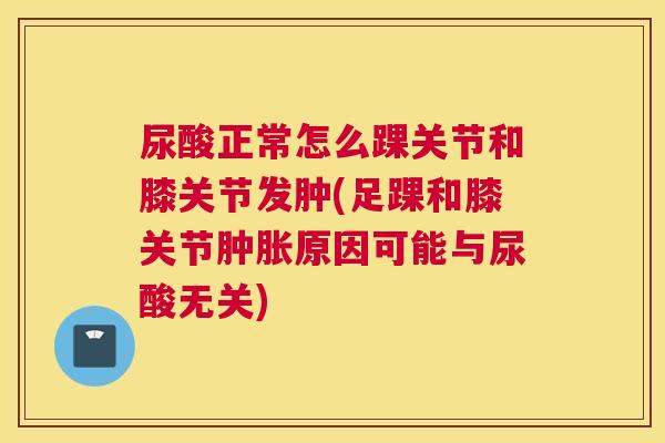尿酸正常怎么踝关节和膝关节发肿(足踝和膝关节肿胀原因可能与尿酸无关)