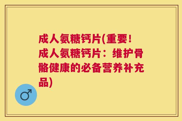 成人氨糖钙片(重要！成人氨糖钙片：维护骨骼健康的必备营养补充品)