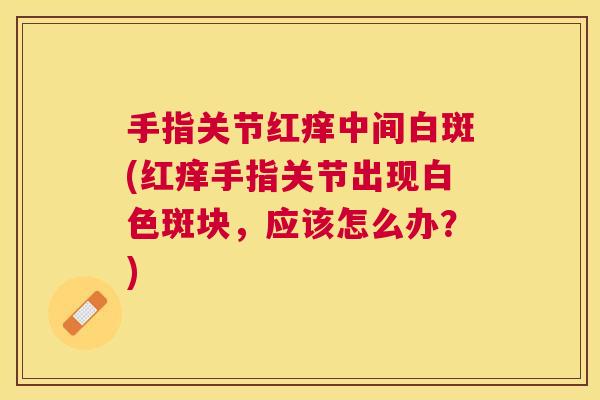 手指关节红痒中间白斑(红痒手指关节出现白色斑块，应该怎么办？)