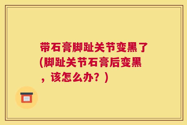 带石膏脚趾关节变黑了(脚趾关节石膏后变黑，该怎么办？)