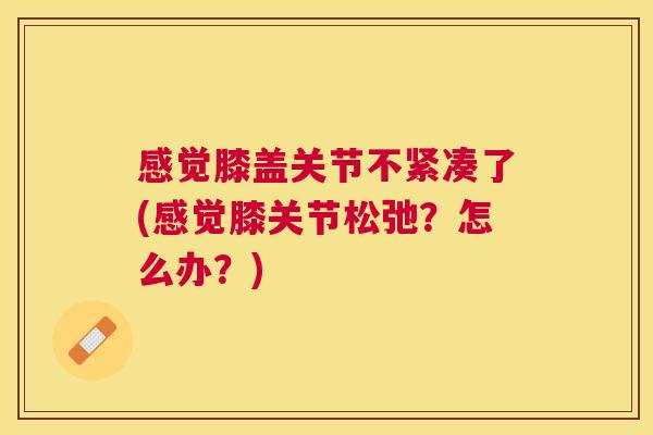 感觉膝盖关节不紧凑了(感觉膝关节松弛？怎么办？)
