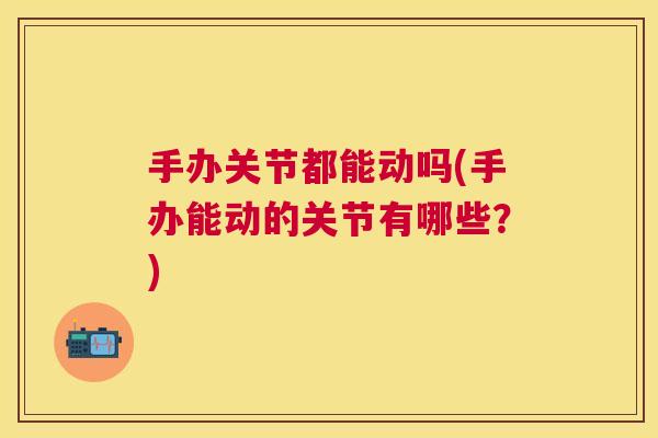 手办关节都能动吗(手办能动的关节有哪些？)