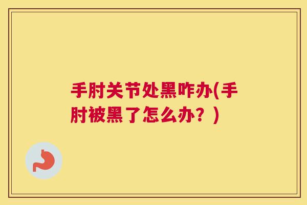 手肘关节处黑咋办(手肘被黑了怎么办？)