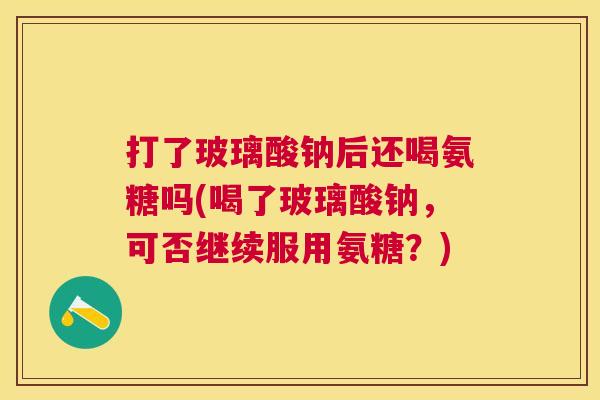 打了玻璃酸钠后还喝氨糖吗(喝了玻璃酸钠，可否继续服用氨糖？)