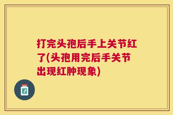 打完头孢后手上关节红了(头孢用完后手关节出现红肿现象)