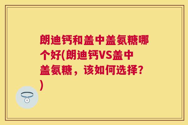 朗迪钙和盖中盖氨糖哪个好(朗迪钙VS盖中盖氨糖，该如何选择？)