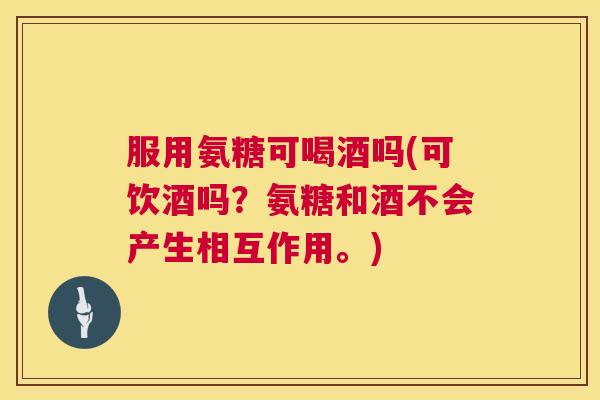 服用氨糖可喝酒吗(可饮酒吗？氨糖和酒不会产生相互作用。)