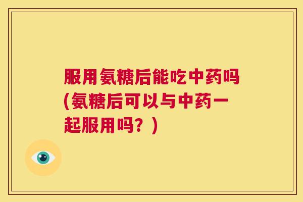 服用氨糖后能吃中药吗(氨糖后可以与中药一起服用吗？)