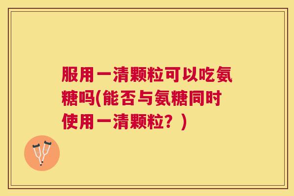 服用一清颗粒可以吃氨糖吗(能否与氨糖同时使用一清颗粒？)