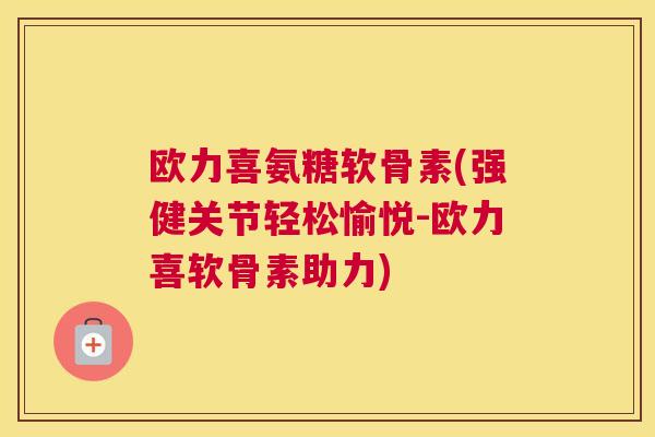 欧力喜氨糖软骨素(强健关节轻松愉悦-欧力喜软骨素助力)