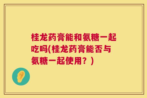 桂龙药膏能和氨糖一起吃吗(桂龙药膏能否与氨糖一起使用？)
