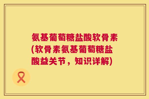 氨基葡萄糖盐酸软骨素(软骨素氨基葡萄糖盐酸益关节，知识详解)