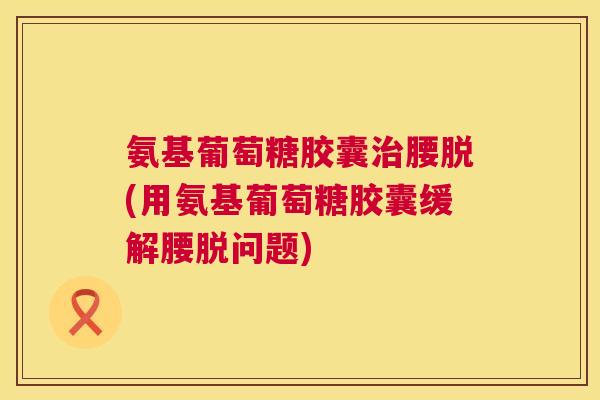 氨基葡萄糖胶囊治腰脱(用氨基葡萄糖胶囊缓解腰脱问题)