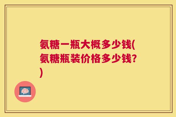 氨糖一瓶大概多少钱(氨糖瓶装价格多少钱？)