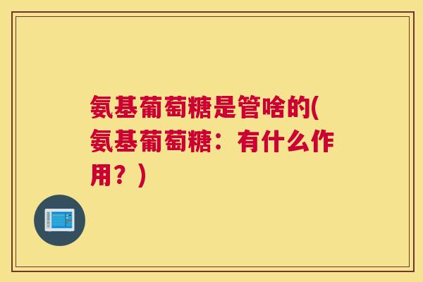 氨基葡萄糖是管啥的(氨基葡萄糖：有什么作用？)