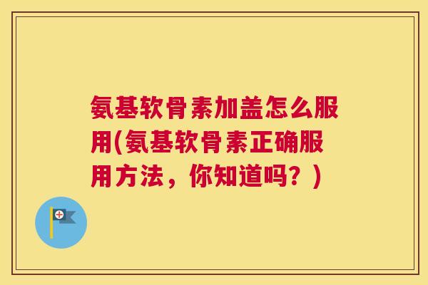 氨基软骨素加盖怎么服用(氨基软骨素正确服用方法，你知道吗？)