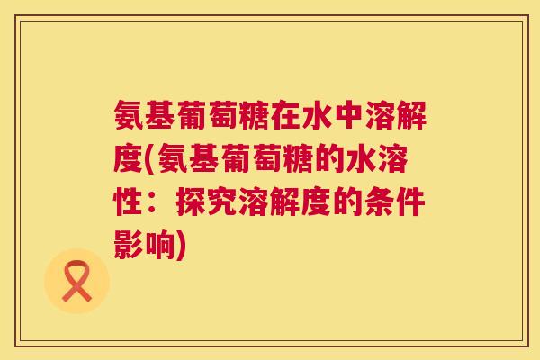 氨基葡萄糖在水中溶解度(氨基葡萄糖的水溶性：探究溶解度的条件影响)