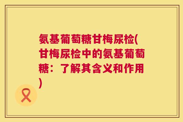 氨基葡萄糖甘梅尿检(甘梅尿检中的氨基葡萄糖：了解其含义和作用)