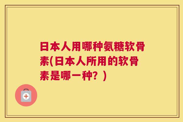 日本人用哪种氨糖软骨素(日本人所用的软骨素是哪一种？)