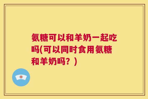 氨糖可以和羊奶一起吃吗(可以同时食用氨糖和羊奶吗？)